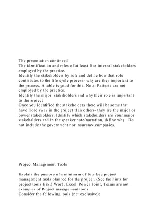 The presentation continued
The identification and roles of at least five internal stakeholders
employed by the practice.
Identify the stakeholders by role and define how that role
contributes to the life cycle process- why are they important to
the process. A table is good for this. Note: Patients are not
employed by the practice.
Identify the major stakeholders and why their role is important
to the project
Once you identified the stakeholders there will be some that
have more sway in the project than others- they are the major or
power stakeholders. Identify which stakeholders are your major
stakeholders and in the speaker note/narration, define why. Do
not include the government nor insurance companies.
Project Management Tools
Explain the purpose of a minimum of four key project
management tools planned for the project. (See the hints for
project tools link.) Word, Excel, Power Point, Teams are not
examples of Project management tools.
Consider the following tools (not exclusive):
 