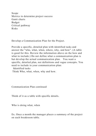 Scope
Metrics to determine project success
Gantt charts
Budget
Critical pathway
Risks
Develop a Communication Plan for the Project.
Provide a specific, detailed plan with identified tasks and
answer the “who, what, when, where, why, and how”. (A table
is good for this. Review the information above on the how and
what to include.) Do not define what a communication plan is
but develop the actual communication plan. You want a
specific, detailed plan, not definitions and vague concepts. You
need to include in your communication plan:
Identified tasks
Think Who, what, when, why and how.
Communication Plan continued
Think of it as a table with specific details.
Who is doing what, when
Ex. Once a month the manager places a summary of the project
on each breakroom table.
 