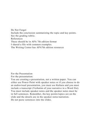 Do Not Forget
Include the conclusion summarizing the topic and key points.
See the grading rubric.
References
These should be in APA 7th edition format
I shared a file with common examples.
The Writing Center has APA7th edition resources
For the Presentation
For the presentation:
You are creating a presentation, not a written paper. You can
either use Power Point with speaker notes or if you choose to do
an audiovisual presentation, you must use Kaltura and you must
include a transcript (Verbatim of your narrative in a Word file).
You must include speaker notes and the speaker notes must be
in full sentences. Remember, the key points/topics are on the
slide and the details are in the speaker notes/narration.
Do not paste sentences into the slides.
 