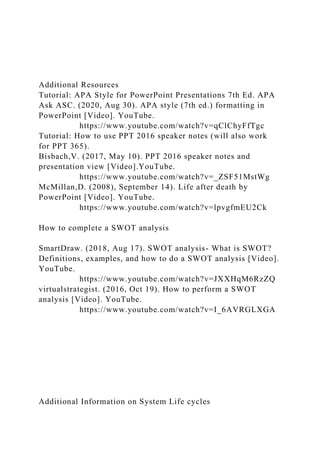 Additional Resources
Tutorial: APA Style for PowerPoint Presentations 7th Ed. APA
Ask ASC. (2020, Aug 30). APA style (7th ed.) formatting in
PowerPoint [Video]. YouTube.
https://www.youtube.com/watch?v=qClChyFfTgc
Tutorial: How to use PPT 2016 speaker notes (will also work
for PPT 365).
Bisbach,V. (2017, May 10). PPT 2016 speaker notes and
presentation view [Video].YouTube.
https://www.youtube.com/watch?v=_ZSF51MstWg
McMillan,D. (2008), September 14). Life after death by
PowerPoint [Video]. YouTube.
https://www.youtube.com/watch?v=lpvgfmEU2Ck
How to complete a SWOT analysis
SmartDraw. (2018, Aug 17). SWOT analysis- What is SWOT?
Definitions, examples, and how to do a SWOT analysis [Video].
YouTube.
https://www.youtube.com/watch?v=JXXHqM6RzZQ
virtualstrategist. (2016, Oct 19). How to perform a SWOT
analysis [Video]. YouTube.
https://www.youtube.com/watch?v=I_6AVRGLXGA
Additional Information on System Life cycles
 