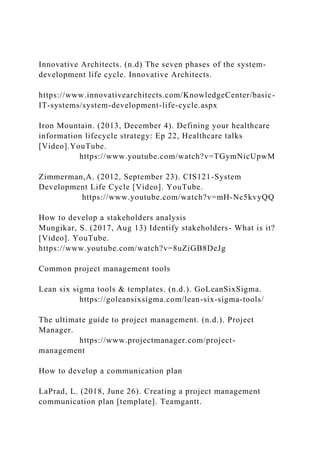 Innovative Architects. (n.d) The seven phases of the system-
development life cycle. Innovative Architects.
https://www.innovativearchitects.com/KnowledgeCenter/basic-
IT-systems/system-development-life-cycle.aspx
Iron Mountain. (2013, December 4). Defining your healthcare
information lifecycle strategy: Ep 22, Healthcare talks
[Video].YouTube.
https://www.youtube.com/watch?v=TGymNicUpwM
Zimmerman,A. (2012, September 23). CIS121-System
Development Life Cycle [Video]. YouTube.
https://www.youtube.com/watch?v=mH-Nc5kvyQQ
How to develop a stakeholders analysis
Mungikar, S. (2017, Aug 13) Identify stakeholders- What is it?
[Video]. YouTube.
https://www.youtube.com/watch?v=8uZiGB8DeJg
Common project management tools
Lean six sigma tools & templates. (n.d.). GoLeanSixSigma.
https://goleansixsigma.com/lean-six-sigma-tools/
The ultimate guide to project management. (n.d.). Project
Manager.
https://www.projectmanager.com/project-
management
How to develop a communication plan
LaPrad, L. (2018, June 26). Creating a project management
communication plan [template]. Teamgantt.
 