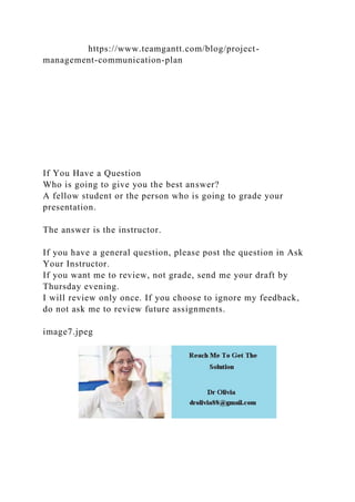 https://www.teamgantt.com/blog/project-
management-communication-plan
If You Have a Question
Who is going to give you the best answer?
A fellow student or the person who is going to grade your
presentation.
The answer is the instructor.
If you have a general question, please post the question in Ask
Your Instructor.
If you want me to review, not grade, send me your draft by
Thursday evening.
I will review only once. If you choose to ignore my feedback,
do not ask me to review future assignments.
image7.jpeg
 
