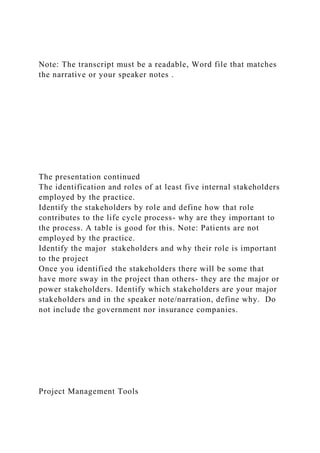 Note: The transcript must be a readable, Word file that matches
the narrative or your speaker notes .
The presentation continued
The identification and roles of at least five internal stakeholders
employed by the practice.
Identify the stakeholders by role and define how that role
contributes to the life cycle process- why are they important to
the process. A table is good for this. Note: Patients are not
employed by the practice.
Identify the major stakeholders and why their role is important
to the project
Once you identified the stakeholders there will be some that
have more sway in the project than others- they are the major or
power stakeholders. Identify which stakeholders are your major
stakeholders and in the speaker note/narration, define why. Do
not include the government nor insurance companies.
Project Management Tools
 
