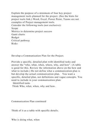 Explain the purpose of a minimum of four key project
management tools planned for the project. (See the hints for
project tools link.) Word, Excel, Power Point, Teams are not
examples of Project management tools.
Consider the following tools (not exclusive):
Scope
Metrics to determine project success
Gantt charts
Budget
Critical pathway
Risks
Develop a Communication Plan for the Project.
Provide a specific, detailed plan with identified tasks and
answer the “who, what, when, where, why, and how”. (A table
is good for this. Review the information above on the how and
what to include.) Do not define what a communication plan is
but develop the actual communication plan. You want a
specific, detailed plan, not definitions and vague concepts. You
need to include in your communication plan:
Identified tasks
Think Who, what, when, why and how.
Communication Plan continued
Think of it as a table with specific details.
Who is doing what, when
 