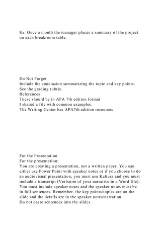 Ex. Once a month the manager places a summary of the project
on each breakroom table.
Do Not Forget
Include the conclusion summarizing the topic and key points.
See the grading rubric.
References
These should be in APA 7th edition format
I shared a file with common examples.
The Writing Center has APA7th edition resources
For the Presentation
For the presentation:
You are creating a presentation, not a written paper. You can
either use Power Point with speaker notes or if you choose to do
an audiovisual presentation, you must use Kaltura and you must
include a transcript (Verbatim of your narrative in a Word file).
You must include speaker notes and the speaker notes must be
in full sentences. Remember, the key points/topics are on the
slide and the details are in the speaker notes/narration.
Do not paste sentences into the slides.
 