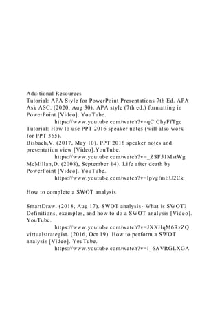 Additional Resources
Tutorial: APA Style for PowerPoint Presentations 7th Ed. APA
Ask ASC. (2020, Aug 30). APA style (7th ed.) formatting in
PowerPoint [Video]. YouTube.
https://www.youtube.com/watch?v=qClChyFfTgc
Tutorial: How to use PPT 2016 speaker notes (will also work
for PPT 365).
Bisbach,V. (2017, May 10). PPT 2016 speaker notes and
presentation view [Video].YouTube.
https://www.youtube.com/watch?v=_ZSF51MstWg
McMillan,D. (2008), September 14). Life after death by
PowerPoint [Video]. YouTube.
https://www.youtube.com/watch?v=lpvgfmEU2Ck
How to complete a SWOT analysis
SmartDraw. (2018, Aug 17). SWOT analysis- What is SWOT?
Definitions, examples, and how to do a SWOT analysis [Video].
YouTube.
https://www.youtube.com/watch?v=JXXHqM6RzZQ
virtualstrategist. (2016, Oct 19). How to perform a SWOT
analysis [Video]. YouTube.
https://www.youtube.com/watch?v=I_6AVRGLXGA
 