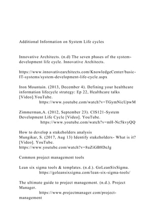 Additional Information on System Life cycles
Innovative Architects. (n.d) The seven phases of the system-
development life cycle. Innovative Architects.
https://www.innovativearchitects.com/KnowledgeCenter/basic-
IT-systems/system-development-life-cycle.aspx
Iron Mountain. (2013, December 4). Defining your healthcare
information lifecycle strategy: Ep 22, Healthcare talks
[Video].YouTube.
https://www.youtube.com/watch?v=TGymNicUpwM
Zimmerman,A. (2012, September 23). CIS121-System
Development Life Cycle [Video]. YouTube.
https://www.youtube.com/watch?v=mH-Nc5kvyQQ
How to develop a stakeholders analysis
Mungikar, S. (2017, Aug 13) Identify stakeholders- What is it?
[Video]. YouTube.
https://www.youtube.com/watch?v=8uZiGB8DeJg
Common project management tools
Lean six sigma tools & templates. (n.d.). GoLeanSixSigma.
https://goleansixsigma.com/lean-six-sigma-tools/
The ultimate guide to project management. (n.d.). Project
Manager.
https://www.projectmanager.com/project-
management
 