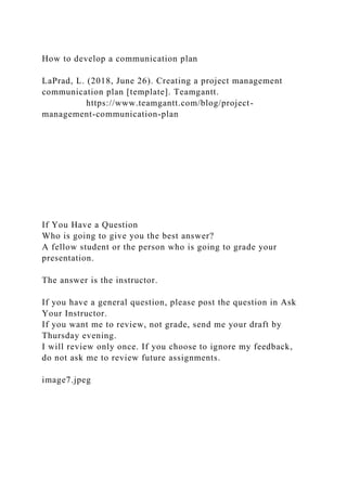 How to develop a communication plan
LaPrad, L. (2018, June 26). Creating a project management
communication plan [template]. Teamgantt.
https://www.teamgantt.com/blog/project-
management-communication-plan
If You Have a Question
Who is going to give you the best answer?
A fellow student or the person who is going to grade your
presentation.
The answer is the instructor.
If you have a general question, please post the question in Ask
Your Instructor.
If you want me to review, not grade, send me your draft by
Thursday evening.
I will review only once. If you choose to ignore my feedback,
do not ask me to review future assignments.
image7.jpeg
 