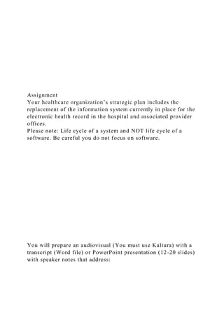 Assignment
Your healthcare organization’s strategic plan includes the
replacement of the information system currently in place for the
electronic health record in the hospital and associated provider
offices.
Please note: Life cycle of a system and NOT life cycle of a
software. Be careful you do not focus on software.
You will prepare an audiovisual (You must use Kaltura) with a
transcript (Word file) or PowerPoint presentation (12-20 slides)
with speaker notes that address:
 