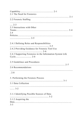 Capability.................................................. 2-1
2.1 The Need for Forensics
......................................................................................... 2 -1
2.2 Forensic Staffing
.................................................................................... ...........
.... 2-3
2.3 Interactions with Other
Teams............................................................................... 2 -4
2.4
Policies...................................................................................
............................... 2-5
2.4.1 Defining Roles and Responsibilities
........................................................... 2-5
2.4.2 Providing Guidance for Forensic Tool Use
................................................. 2-6
2.4.3 Supporting Forensics in the Information System Life
Cycle........................ 2-6
2.5 Guidelines and Procedures
................................................................................... 2 -7
2.6 Recommendations
...............................................................................................
. 2-8
3. Performing the Forensic Process
................................................................................ 3 -1
3.1 Data Collection
...............................................................................................
....... 3-2
3.1.1 Identifying Possible Sources of Data
.......................................................... 3-2
3.1.2 Acquiring the
Data.................................................................................. ....
3-3
 