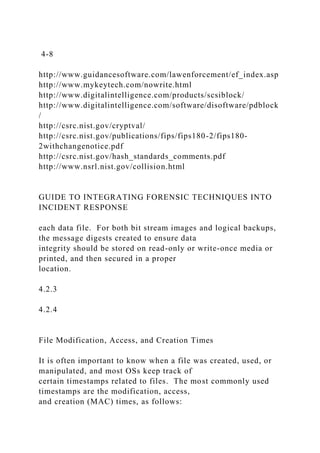 4-8
http://www.guidancesoftware.com/lawenforcement/ef_index.asp
http://www.mykeytech.com/nowrite.html
http://www.digitalintelligence.com/products/scsiblock/
http://www.digitalintelligence.com/software/disoftware/pdblock
/
http://csrc.nist.gov/cryptval/
http://csrc.nist.gov/publications/fips/fips180-2/fips180-
2withchangenotice.pdf
http://csrc.nist.gov/hash_standards_comments.pdf
http://www.nsrl.nist.gov/collision.html
GUIDE TO INTEGRATING FORENSIC TECHNIQUES INTO
INCIDENT RESPONSE
each data file. For both bit stream images and logical backups,
the message digests created to ensure data
integrity should be stored on read-only or write-once media or
printed, and then secured in a proper
location.
4.2.3
4.2.4
File Modification, Access, and Creation Times
It is often important to know when a file was created, used, or
manipulated, and most OSs keep track of
certain timestamps related to files. The most commonly used
timestamps are the modification, access,
and creation (MAC) times, as follows:
 