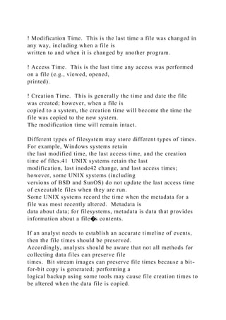 ! Modification Time. This is the last time a file was changed in
any way, including when a file is
written to and when it is changed by another program.
! Access Time. This is the last time any access was performed
on a file (e.g., viewed, opened,
printed).
! Creation Time. This is generally the time and date the file
was created; however, when a file is
copied to a system, the creation time will become the time the
file was copied to the new system.
The modification time will remain intact.
Different types of filesystem may store different types of times.
For example, Windows systems retain
the last modified time, the last access time, and the creation
time of files.41 UNIX systems retain the last
modification, last inode42 change, and last access times;
however, some UNIX systems (including
versions of BSD and SunOS) do not update the last access time
of executable files when they are run.
Some UNIX systems record the time when the metadata for a
file was most recently altered. Metadata is
data about data; for filesystems, metadata is data that provides
information about a file�s contents.
If an analyst needs to establish an accurate timeline of events,
then the file times should be preserved.
Accordingly, analysts should be aware that not all methods for
collecting data files can preserve file
times. Bit stream images can preserve file times because a bit-
for-bit copy is generated; performing a
logical backup using some tools may cause file creation times to
be altered when the data file is copied.
 