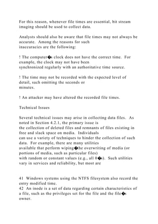 For this reason, whenever file times are essential, bit stream
imaging should be used to collect data.
Analysts should also be aware that file times may not always be
accurate. Among the reasons for such
inaccuracies are the following:
! The computer�s clock does not have the correct time. For
example, the clock may not have been
synchronized regularly with an authoritative time source.
! The time may not be recorded with the expected level of
detail, such omitting the seconds or
minutes.
! An attacker may have altered the recorded file times.
Technical Issues
Several technical issues may arise in collecting data files. As
noted in Section 4.2.1, the primary issue is
the collection of deleted files and remnants of files existing in
free and slack space on media. Individuals
can use a variety of techniques to hinder the collection of such
data. For example, there are many utilities
available that perform wiping�the overwriting of media (or
portions of media, such as particular files)
with random or constant values (e.g., all 0�s). Such utilities
vary in services and reliability, but most are
41 Windows systems using the NTFS filesystem also record the
entry modified time.
42 An inode is a set of data regarding certain characteristics of
a file, such as the privileges set for the file and the file�s
owner.
 