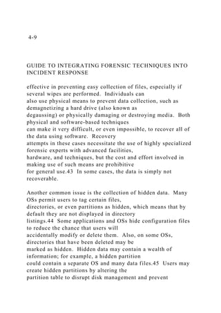 4-9
GUIDE TO INTEGRATING FORENSIC TECHNIQUES INTO
INCIDENT RESPONSE
effective in preventing easy collection of files, especially if
several wipes are performed. Individuals can
also use physical means to prevent data collection, such as
demagnetizing a hard drive (also known as
degaussing) or physically damaging or destroying media. Both
physical and software-based techniques
can make it very difficult, or even impossible, to recover all of
the data using software. Recovery
attempts in these cases necessitate the use of highly specialized
forensic experts with advanced facilities,
hardware, and techniques, but the cost and effort involved in
making use of such means are prohibitive
for general use.43 In some cases, the data is simply not
recoverable.
Another common issue is the collection of hidden data. Many
OSs permit users to tag certain files,
directories, or even partitions as hidden, which means that by
default they are not displayed in directory
listings.44 Some applications and OSs hide configuration files
to reduce the chance that users will
accidentally modify or delete them. Also, on some OSs,
directories that have been deleted may be
marked as hidden. Hidden data may contain a wealth of
information; for example, a hidden partition
could contain a separate OS and many data files.45 Users may
create hidden partitions by altering the
partition table to disrupt disk management and prevent
 