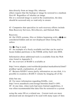 data directly from an image file, whereas
others require that the backup or image be restored to a medium
first.49 Regardless of whether an image
file or a restored image is used in the examination, the data
should be accessed only as read-only to ensure
43 Companies that specialize in such recovery efforts include
Data Recovery Services, DriveSavers, and Ontrack Data
Recovery.
44 On UNIX systems, files or folders beginning with a �.� are
considered hidden and are not displayed when listing files
unless
the �a flag is used.
45 An example of a freely available tool that can be used to
locate hidden partitions is the FDISK utility built into DOS.
Information about additional tools is available from the Web
sites listed in Appendix F.
46 An overview of RAID is available at
http://www.adaptec.com/worldwide/product/markeditorial.html?
prodkey=quick_explanation_of_raid.
47 Because RAID-5 stores parity information on one disk, it is
possible to examine a RAID-5 volume by imaging all of the
disks but one.
48 For more information regarding RAIDs, visit
http://www.anandtech.com/storage/showdoc.html?i=1491.
49 At one time, when tools had more limited capabilities, it
was often recommended that data files be restored to a system
using the same OS or a related one. Current tools are more
advanced and are designed to be used with many types of data
 