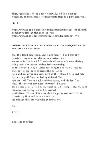 files, regardless of the underlying OS, so it is no longer
necessary in most cases to restore data files to a particular OS.
4-10
http://www.adaptec.com/worldwide/product/markeditorial.html?
prodkey=quick_explanation_of_raid
http://www.anandtech.com/storage/showdoc.html?i=1491
GUIDE TO INTEGRATING FORENSIC TECHNIQUES INTO
INCIDENT RESPONSE
that the data being examined is not modified and that it will
provide consistent results on successive runs.
As noted in Section 4.2.2, write-blockers can be used during
this process to prevent writes from occurring
to the restored image. After restoring the backup (if needed),
the analyst begins to examine the collected
data and performs an assessment of the relevant files and data
by locating all files, including deleted files,
remnants of files in slack and free space, and hidden files.
Next, the analyst may need to extract the data
from some or all of the files, which may be complicated by such
measures as encryption and password
protection. This section describes the processes involved in
examining files and data, as well as
techniques that can expedite examination.
4.3.1
4.3.2
Locating the Files
 