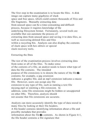 The first step in the examination is to locate the files. A disk
image can capture many gigabytes of slack
space and free space, which could contain thousands of files and
file fragments. Manually extracting data
from unused space can be a time-consuming and difficult
process, because it requires knowledge of the
underlying filesystem format. Fortunately, several tools are
available that can automate the process of
extracting data from unused space and saving it to data files, as
well as recovering deleted files and files
within a recycling bin. Analysts can also display the contents
of slack space with hex editors or special
slack recovery tools.
Extracting the Data
The rest of the examination process involves extracting data
from some or all of the files. To make sense
of the contents of a file, an analyst needs to know what type of
data the file contains. The intended
purpose of file extensions is to denote the nature of the file�s
contents; for example, a jpg extension
indicates a graphic file, and an mp3 extension indicates a music
file. However, users can assign any file
extension to any type of file, such as naming a text file
mysong.mp3 or omitting a file extension. In
addition, some file extensions might be hidden or unsupported
on other OSs. Therefore, analysts should
not assume that file extensions are accurate.
Analysts can more accurately identify the type of data stored in
many files by looking at their file headers.
A file header contains identifying information about a file and
possibly metadata that provides
information about the file�s contents. As shown in Figure 4-1,
the file header contains a file signature that
 