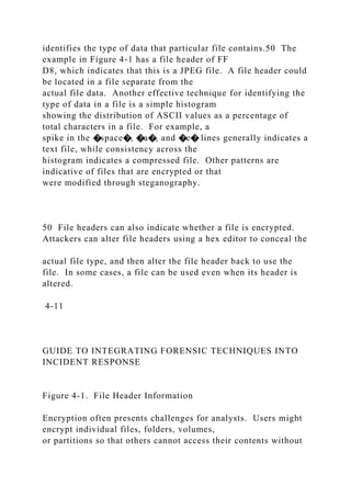 identifies the type of data that particular file contains.50 The
example in Figure 4-1 has a file header of FF
D8, which indicates that this is a JPEG file. A file header could
be located in a file separate from the
actual file data. Another effective technique for identifying the
type of data in a file is a simple histogram
showing the distribution of ASCII values as a percentage of
total characters in a file. For example, a
spike in the �space�, �a�, and �e� lines generally indicates a
text file, while consistency across the
histogram indicates a compressed file. Other patterns are
indicative of files that are encrypted or that
were modified through steganography.
50 File headers can also indicate whether a file is encrypted.
Attackers can alter file headers using a hex editor to conceal the
actual file type, and then alter the file header back to use the
file. In some cases, a file can be used even when its header is
altered.
4-11
GUIDE TO INTEGRATING FORENSIC TECHNIQUES INTO
INCIDENT RESPONSE
Figure 4-1. File Header Information
Encryption often presents challenges for analysts. Users might
encrypt individual files, folders, volumes,
or partitions so that others cannot access their contents without
 