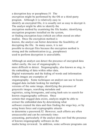 a decryption key or passphrase.51 The
encryption might be performed by the OS or a third-party
program. Although it is relatively easy to
identify an encrypted file, it is usually not so easy to decrypt it.
The analyst might be able to identify the
encryption method by examining the file header, identifying
encryption programs installed on the system,
or finding encryption keys (which are often stored on other
media). Once the encryption method is
known, the analyst can better determine the feasibility of
decrypting the file. In many cases, it is not
possible to decrypt files because the encryption method is
strong and the authentication (e.g., passphrase)
used to perform decryption is unavailable.
Although an analyst can detect the presence of encrypted data
rather easily, the use of steganography is
more difficult to detect. Steganography, also known as steg, is
the embedding of data within other data.
Digital watermarks and the hiding of words and information
within images are examples of
steganography. Some techniques an analyst can use to locate
stegged data include looking for multiple
versions of the same image, identifying the presence of
grayscale images, searching metadata and
registries, using histograms, and using hash sets to search for
known steganography software. Once
certain that stegged data exists, analysts might be able to
extract the embedded data by determining what
software created the data and then finding the stego key, or by
using brute force and cryptographic attacks
to determine a password.52 However, such efforts are often
unsuccessful and can be extremely time-
consuming, particularly if the analyst does not find the presence
of known steganography software on the
media being reviewed. In addition, some software programs can
 