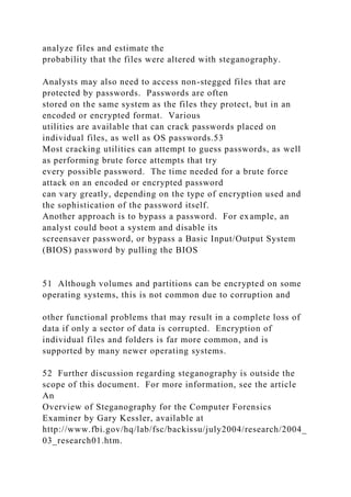 analyze files and estimate the
probability that the files were altered with steganography.
Analysts may also need to access non-stegged files that are
protected by passwords. Passwords are often
stored on the same system as the files they protect, but in an
encoded or encrypted format. Various
utilities are available that can crack passwords placed on
individual files, as well as OS passwords.53
Most cracking utilities can attempt to guess passwords, as well
as performing brute force attempts that try
every possible password. The time needed for a brute force
attack on an encoded or encrypted password
can vary greatly, depending on the type of encryption used and
the sophistication of the password itself.
Another approach is to bypass a password. For example, an
analyst could boot a system and disable its
screensaver password, or bypass a Basic Input/Output System
(BIOS) password by pulling the BIOS
51 Although volumes and partitions can be encrypted on some
operating systems, this is not common due to corruption and
other functional problems that may result in a complete loss of
data if only a sector of data is corrupted. Encryption of
individual files and folders is far more common, and is
supported by many newer operating systems.
52 Further discussion regarding steganography is outside the
scope of this document. For more information, see the article
An
Overview of Steganography for the Computer Forensics
Examiner by Gary Kessler, available at
http://www.fbi.gov/hq/lab/fsc/backissu/july2004/research/2004_
03_research01.htm.
 