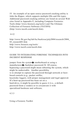 53 An example of an open source password cracking utility is
John the Ripper, which supports multiple OSs and file types.
Additional password cracking utilities are listed on several Web
sites listed in Appendix F, including Computer Forensics
Tools (http://www.forensix.org/tools/) and The Ultimate
Collection of Forensic Software (TUCOFS)
(http://www.tucofs.com/tucofs.htm).
4-12
http://www.fbi.gov/hq/lab/fsc/backissu/july2004/research/2004_
03_research01.htm
http://www.forensix.org/tools/
http://www.tucofs.com/tucofs.htm
GUIDE TO INTEGRATING FORENSIC TECHNIQUES INTO
INCIDENT RESPONSE
jumper from the system�s motherboard or using a
manufacturer�s backdoor password.54 Of course,
bypassing a password might mean rebooting the system, which
might be undesirable. Another possibility
is to attempt to capture the password through network or host-
based controls (e.g., packet sniffer,
keystroke logger), with proper management and legal approval.
If a boot-up password has been set on a
hard drive, it might be possible to guess it (i.e., a default
password from a vendor) or to circumvent it with
specialized hardware and software.
4.3.3
Using a Forensic Toolkit
 