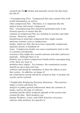 research the file�s format and manually extract the data from
the file.55
! Uncompressing Files. Compressed files may contain files with
useful information, as well as
other compressed files. Therefore, it is important that the
analyst locate and extract compressed
files. Uncompressing files should be performed early in the
forensic process to ensure that the
contents of compressed files are included in searches and other
actions. However, analysts
should keep in mind that compressed files might contain
malicious content, such as compression
bombs, which are files that have been repeatedly compressed,
typically dozens or hundreds of
times. Compression bombs can cause examination tools to fail
or consume considerable
resources; they might also contain malware and other malicious
payloads. Although there is no
definite way to detect compression bombs before uncompressing
a file, there are ways to
minimize their impact. For instance, the examination system
should use up-to-date antivirus
software and should be standalone to limit the effects to just
that system. In addition, an image of
the examination system should be created so that, if needed, the
system can be restored.
! Graphically Displaying Directory Structures. This practice
makes it easier and faster for
analysts to gather general information about the contents of
media, such as the type of software
installed and the likely technical aptitude of the user(s) who
created the data. Most products can
display Windows, Linux, and UNIX directory structures,
whereas other products are specific to
 