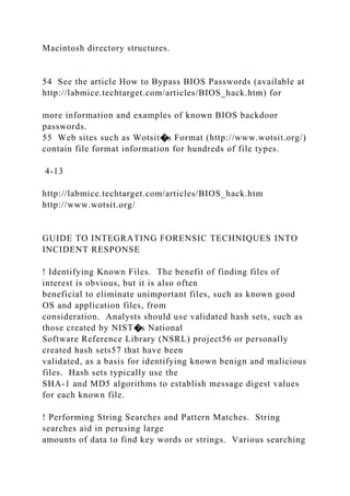 Macintosh directory structures.
54 See the article How to Bypass BIOS Passwords (available at
http://labmice.techtarget.com/articles/BIOS_hack.htm) for
more information and examples of known BIOS backdoor
passwords.
55 Web sites such as Wotsit�s Format (http://www.wotsit.org/)
contain file format information for hundreds of file types.
4-13
http://labmice.techtarget.com/articles/BIOS_hack.htm
http://www.wotsit.org/
GUIDE TO INTEGRATING FORENSIC TECHNIQUES INTO
INCIDENT RESPONSE
! Identifying Known Files. The benefit of finding files of
interest is obvious, but it is also often
beneficial to eliminate unimportant files, such as known good
OS and application files, from
consideration. Analysts should use validated hash sets, such as
those created by NIST�s National
Software Reference Library (NSRL) project56 or personally
created hash sets57 that have been
validated, as a basis for identifying known benign and malicious
files. Hash sets typically use the
SHA-1 and MD5 algorithms to establish message digest values
for each known file.
! Performing String Searches and Pattern Matches. String
searches aid in perusing large
amounts of data to find key words or strings. Various searching
 