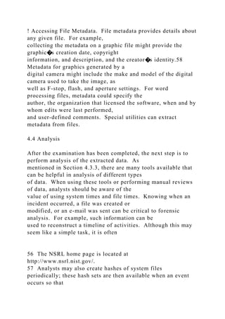 ! Accessing File Metadata. File metadata provides details about
any given file. For example,
collecting the metadata on a graphic file might provide the
graphic�s creation date, copyright
information, and description, and the creator�s identity.58
Metadata for graphics generated by a
digital camera might include the make and model of the digital
camera used to take the image, as
well as F-stop, flash, and aperture settings. For word
processing files, metadata could specify the
author, the organization that licensed the software, when and by
whom edits were last performed,
and user-defined comments. Special utilities can extract
metadata from files.
4.4 Analysis
After the examination has been completed, the next step is to
perform analysis of the extracted data. As
mentioned in Section 4.3.3, there are many tools available that
can be helpful in analysis of different types
of data. When using these tools or performing manual reviews
of data, analysts should be aware of the
value of using system times and file times. Knowing when an
incident occurred, a file was created or
modified, or an e-mail was sent can be critical to forensic
analysis. For example, such information can be
used to reconstruct a timeline of activities. Although this may
seem like a simple task, it is often
56 The NSRL home page is located at
http://www.nsrl.nist.gov/.
57 Analysts may also create hashes of system files
periodically; these hash sets are then available when an event
occurs so that
 