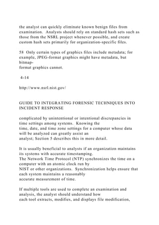 the analyst can quickly eliminate known benign files from
examination. Analysts should rely on standard hash sets such as
those from the NSRL project whenever possible, and create
custom hash sets primarily for organization-specific files.
58 Only certain types of graphics files include metadata; for
example, JPEG-format graphics might have metadata, but
bitmap-
format graphics cannot.
4-14
http://www.nsrl.nist.gov/
GUIDE TO INTEGRATING FORENSIC TECHNIQUES INTO
INCIDENT RESPONSE
complicated by unintentional or intentional discrepancies in
time settings among systems. Knowing the
time, date, and time zone settings for a computer whose data
will be analyzed can greatly assist an
analyst; Section 5 describes this in more detail.
It is usually beneficial to analysts if an organization maintains
its systems with accurate timestamping.
The Network Time Protocol (NTP) synchronizes the time on a
computer with an atomic clock run by
NIST or other organizations. Synchronization helps ensure that
each system maintains a reasonably
accurate measurement of time.
If multiple tools are used to complete an examination and
analysis, the analyst should understand how
each tool extracts, modifies, and displays file modification,
 
