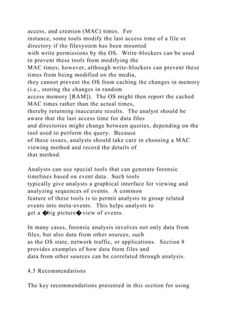 access, and creation (MAC) times. For
instance, some tools modify the last access time of a file or
directory if the filesystem has been mounted
with write permissions by the OS. Write-blockers can be used
to prevent these tools from modifying the
MAC times; however, although write-blockers can prevent these
times from being modified on the media,
they cannot prevent the OS from caching the changes in memory
(i.e., storing the changes in random
access memory [RAM]). The OS might then report the cached
MAC times rather than the actual times,
thereby returning inaccurate results. The analyst should be
aware that the last access time for data files
and directories might change between queries, depending on the
tool used to perform the query. Because
of these issues, analysts should take care in choosing a MAC
viewing method and record the details of
that method.
Analysts can use special tools that can generate forensic
timelines based on event data. Such tools
typically give analysts a graphical interface for viewing and
analyzing sequences of events. A common
feature of these tools is to permit analysts to group related
events into meta-events. This helps analysts to
get a �big picture� view of events.
In many cases, forensic analysis involves not only data from
files, but also data from other sources, such
as the OS state, network traffic, or applications. Section 8
provides examples of how data from files and
data from other sources can be correlated through analysis.
4.5 Recommendations
The key recommendations presented in this section for using
 