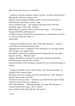 data from data files are as follows.
! Analysts should examine copies of files, not the original files.
During the collection phase, the
analyst should make multiple copies of the desired files or
filesystems, typically a master copy
and a working copy. The analyst can then work with the
working copy of the files without
affecting the original files or the master copy. A bit stream
image should be performed if
evidence may be needed for prosecution or disciplinary actions,
or if preserving file times is
important.
! Analysts should preserve and verify file integrity. Using a
write-blocker during backups and
imaging prevents a computer from writing to its storage media.
The integrity of copied data
should be verified by computing and comparing the message
digests of files. Backups and
images should be accessed as read-only whenever possible;
write-blockers can also be used to
prevent writes to the backup or image file or restored backup or
image.
! Analysts should rely on file headers, not file extensions, to
identify file content types.
Because users can assign any file extension to a file, analysts
should not assume that file
extensions are accurate. Analysts can identify the type of data
stored in many files by looking at
their file headers. Although people can alter file headers to
conceal actual file types, this is much
less common than altering file extensions.
4-15
 
