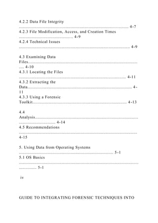 4.2.2 Data File Integrity
....................................................................................... 4-7
4.2.3 File Modification, Access, and Creation Times
........................................... 4-9
4.2.4 Technical Issues
........................................................................................ 4-9
4.3 Examining Data
Files.......................................................................................
.... 4-10
4.3.1 Locating the Files
..................................................................................... 4-11
4.3.2 Extracting the
Data................................................................................... 4 -
11
4.3.3 Using a Forensic
Toolkit........................................................................... 4 -13
4.4
Analysis..................................................................................
............................. 4-14
4.5 Recommendations
..............................................................................................
4-15
5. Using Data from Operating Systems
........................................................................... 5-1
5.1 OS Basics
...............................................................................................
.............. 5-1
iv
GUIDE TO INTEGRATING FORENSIC TECHNIQUES INTO
 