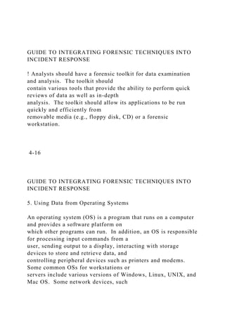GUIDE TO INTEGRATING FORENSIC TECHNIQUES INTO
INCIDENT RESPONSE
! Analysts should have a forensic toolkit for data examination
and analysis. The toolkit should
contain various tools that provide the ability to perform quick
reviews of data as well as in-depth
analysis. The toolkit should allow its applications to be run
quickly and efficiently from
removable media (e.g., floppy disk, CD) or a forensic
workstation.
4-16
GUIDE TO INTEGRATING FORENSIC TECHNIQUES INTO
INCIDENT RESPONSE
5. Using Data from Operating Systems
An operating system (OS) is a program that runs on a computer
and provides a software platform on
which other programs can run. In addition, an OS is responsible
for processing input commands from a
user, sending output to a display, interacting with storage
devices to store and retrieve data, and
controlling peripheral devices such as printers and modems.
Some common OSs for workstations or
servers include various versions of Windows, Linux, UNIX, and
Mac OS. Some network devices, such
 