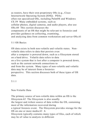 as routers, have their own proprietary OSs (e.g., Cisco
Internetwork Operating System [IOS]). PDAs
often run specialized OSs, including PalmOS and Windows
CE.59 Many embedded systems, such as
cellular phones, digital cameras, and audio players, also use
OSs.60 This section discusses the
components of an OS that might be relevant to forensics and
provides guidance on collecting, examining,
and analyzing data from common workstation and server OSs.61
5.1 OS Basics
OS data exists in both non-volatile and volatile states. Non-
volatile data refers to data that persists even
after a computer is powered down, such as a filesystem stored
on a hard drive. Volatile data refers to data
on a live system that is lost after a computer is powered down,
such as the current network connections to
and from the system. Many types of non-volatile and volatile
data may be of interest from a forensics
perspective. This section discusses both of these types of OS
data.
5.1.1
Non-Volatile Data
The primary source of non-volatile data within an OS is the
filesystem.62 The filesystem is also usually
the largest and richest source of data within the OS, containing
most of the information recovered during
a typical forensic event. The filesystem provides storage for the
OS on one or more media.63 A
filesystem typically contains many types of files, each of which
may be of value to analysts in different
 