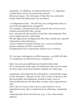 situations. In addition, as noted in Section 4.1.2, important
residual data can be recovered from unused
filesystem space. Several types of data that are commonly
found within OS filesystems are as follows:
! Configuration Files. The OS may use configuration files to
store OS and application settings.64
For example, configuration files could list the services to be
started automatically after system
boot, and specify the location of log files and temporary files.
Users might also have individual
OS and application configuration files that contain user-specific
information and preferences,
such as hardware-related settings (e.g., screen resolution,
printer settings) and file associations.
Configuration files of particular interest are as follows:
59 For more information on PDA forensics, see NIST SP 800-
72, Guidelines on PDA Forensics, available at
http://csrc.nist.gov/publications/nistpubs/index.html.
60 A discussion of the types of information that can be found
on these types of devices and the methods for collecting,
examining, and analyzing the information is beyond the scope
of this document. Because of the wide variety of devices and
the knowledge and equipment needed in many cases to
forensically process the data they contain, most organizations
will
find it best to secure such a device and transfer it to an
appropriate party that is experienced in collecting, examining,
and
analyzing data from such devices (e.g., a law enforcement
agency).
 