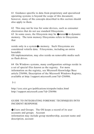 61 Guidance specific to data from proprietary and specialized
operating systems is beyond the scope of this document;
however, many of the concepts described in this section should
also apply to them.
62 This may not be true for some devices, such as consumer
electronics that do not use standard filesystems.
63 In some cases, the filesystem may be �stored� in dynamic
memory. The term memory filesystems refers to filesystems
that
reside only in a system�s memory. Such filesystems are
considered volatile data. Filesystems, including an entire
bootable
OS implementation, may also reside on removable media such
as flash drives.
64 On Windows systems, many configuration settings reside in
a set of special files known as the registry. For more
information on the registry, see Microsoft Knowledge Base
article 256986, Description of the Microsoft Windows Registry,
available at http://support.microsoft.com/?id=256986.
5-1
http://csrc.nist.gov/publications/nistpubs/index.html
http://support.microsoft.com/?id=256986
GUIDE TO INTEGRATING FORENSIC TECHNIQUES INTO
INCIDENT RESPONSE
� Users and Groups. The OS keeps a record of its user
accounts and groups. Account
information may include group membership, account name and
description, account
 