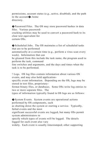 permissions, account status (e.g., active, disabled), and the path
to the account�s home
directory.
� Password Files. The OS may store password hashes in data
files. Various password-
cracking utilities may be used to convert a password hash to its
clear text equivalent for
certain OSs.
� Scheduled Jobs. The OS maintains a list of scheduled tasks
that are to be performed
automatically at a certain time (e.g., perform a virus scan every
week). Information that can
be gleaned from this include the task name, the program used to
perform the task, command
line switches and arguments, and the days and times when the
task is to be performed.
! Logs. OS log files contain information about various OS
events, and may also hold application-
specific event information. Depending on the OS, logs may be
stored in text files, proprietary-
format binary files, or databases. Some OSs write log entries to
two or more separate files. The
types of information typically found in OS logs are as follows:
� System Events. System events are operational actions
performed by OS components, such
as shutting down the system or starting a service. Typically,
failed events and the most
significant successful events are logged, but many OSs permit
system administrators to
specify which types of events will be logged. The details
logged for each event also vary
widely. Each event is usually timestamped; other supporting
 