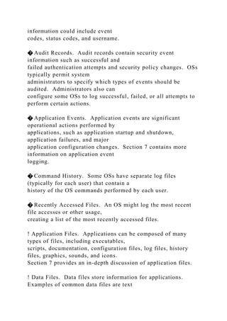 information could include event
codes, status codes, and username.
� Audit Records. Audit records contain security event
information such as successful and
failed authentication attempts and security policy changes. OSs
typically permit system
administrators to specify which types of events should be
audited. Administrators also can
configure some OSs to log successful, failed, or all attempts to
perform certain actions.
� Application Events. Application events are significant
operational actions performed by
applications, such as application startup and shutdown,
application failures, and major
application configuration changes. Section 7 contains more
information on application event
logging.
� Command History. Some OSs have separate log files
(typically for each user) that contain a
history of the OS commands performed by each user.
� Recently Accessed Files. An OS might log the most recent
file accesses or other usage,
creating a list of the most recently accessed files.
! Application Files. Applications can be composed of many
types of files, including executables,
scripts, documentation, configuration files, log files, history
files, graphics, sounds, and icons.
Section 7 provides an in-depth discussion of application files.
! Data Files. Data files store information for applications.
Examples of common data files are text
 