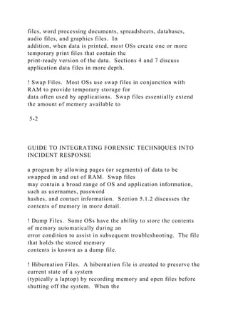 files, word processing documents, spreadsheets, databases,
audio files, and graphics files. In
addition, when data is printed, most OSs create one or more
temporary print files that contain the
print-ready version of the data. Sections 4 and 7 discuss
application data files in more depth.
! Swap Files. Most OSs use swap files in conjunction with
RAM to provide temporary storage for
data often used by applications. Swap files essentially extend
the amount of memory available to
5-2
GUIDE TO INTEGRATING FORENSIC TECHNIQUES INTO
INCIDENT RESPONSE
a program by allowing pages (or segments) of data to be
swapped in and out of RAM. Swap files
may contain a broad range of OS and application information,
such as usernames, password
hashes, and contact information. Section 5.1.2 discusses the
contents of memory in more detail.
! Dump Files. Some OSs have the ability to store the contents
of memory automatically during an
error condition to assist in subsequent troubleshooting. The file
that holds the stored memory
contents is known as a dump file.
! Hibernation Files. A hibernation file is created to preserve the
current state of a system
(typically a laptop) by recording memory and open files before
shutting off the system. When the
 