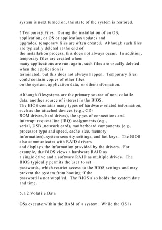 system is next turned on, the state of the system is restored.
! Temporary Files. During the installation of an OS,
application, or OS or application updates and
upgrades, temporary files are often created. Although such files
are typically deleted at the end of
the installation process, this does not always occur. In addition,
temporary files are created when
many applications are run; again, such files are usually deleted
when the application is
terminated, but this does not always happen. Temporary files
could contain copies of other files
on the system, application data, or other information.
Although filesystems are the primary source of non-volatile
data, another source of interest is the BIOS.
The BIOS contains many types of hardware-related information,
such as the attached devices (e.g., CD-
ROM drives, hard drives), the types of connections and
interrupt request line (IRQ) assignments (e.g.,
serial, USB, network card), motherboard components (e.g.,
processor type and speed, cache size, memory
information), system security settings, and hot keys. The BIOS
also communicates with RAID drivers
and displays the information provided by the drivers. For
example, the BIOS views a hardware RAID as
a single drive and a software RAID as multiple drives. The
BIOS typically permits the user to set
passwords, which restrict access to the BIOS settings and may
prevent the system from booting if the
password is not supplied. The BIOS also holds the system date
and time.
5.1.2 Volatile Data
OSs execute within the RAM of a system. While the OS is
 