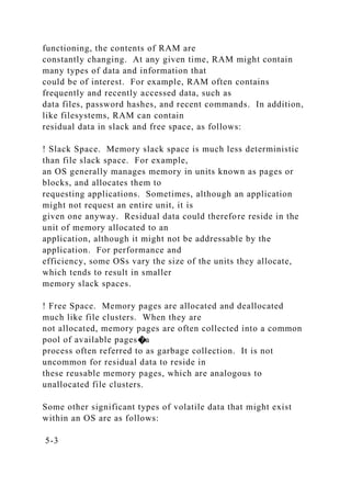functioning, the contents of RAM are
constantly changing. At any given time, RAM might contain
many types of data and information that
could be of interest. For example, RAM often contains
frequently and recently accessed data, such as
data files, password hashes, and recent commands. In addition,
like filesystems, RAM can contain
residual data in slack and free space, as follows:
! Slack Space. Memory slack space is much less deterministic
than file slack space. For example,
an OS generally manages memory in units known as pages or
blocks, and allocates them to
requesting applications. Sometimes, although an application
might not request an entire unit, it is
given one anyway. Residual data could therefore reside in the
unit of memory allocated to an
application, although it might not be addressable by the
application. For performance and
efficiency, some OSs vary the size of the units they allocate,
which tends to result in smaller
memory slack spaces.
! Free Space. Memory pages are allocated and deallocated
much like file clusters. When they are
not allocated, memory pages are often collected into a common
pool of available pages�a
process often referred to as garbage collection. It is not
uncommon for residual data to reside in
these reusable memory pages, which are analogous to
unallocated file clusters.
Some other significant types of volatile data that might exist
within an OS are as follows:
5-3
 