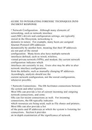 GUIDE TO INTEGRATING FORENSIC TECHNIQUES INTO
INCIDENT RESPONSE
! Network Configuration. Although many elements of
networking, such as network interface
card (NIC) drivers and configuration settings, are typically
stored in the filesystem, networking is
dynamic in nature. For example, many hosts are assigned
Internet Protocol (IP) addresses
dynamically by another host, meaning that their IP addresses
are not part of the stored
configuration. Many hosts also have multiple network
interfaces defined, such as wired, wireless,
virtual private network (VPN), and modem; the current network
configuration indicates which
interfaces are currently in use. Users also may be able to alter
network interface configurations
from the defaults, such as manually changing IP addresses.
Accordingly, analysts should use the
current network configuration, not the stored configuration,
whenever possible.
! Network Connections. The OS facilitates connections between
the system and other systems.
Most OSs can provide a list of current incoming and outgoing
network connections, and some
OSs can list recent connections as well. For incoming
connections, the OS typically indicates
which resources are being used, such as file shares and printers.
Most OSs can also provide a list
of the ports and IP addresses at which the system is listening for
connections. Section 6 provides
an in-depth examination of the significance of network
 