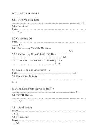 INCIDENT RESPONSE
5.1.1 Non-Volatile Data
....................................................................................... 5 -1
5.1.2 Volatile
Data................................................................................ ........
....... 5-3
5.2 Collecting OS
Data........................................................................................
........ 5-4
5.2.1 Collecting Volatile OS Data
........................................................................ 5 -5
5.2.2 Collecting Non-Volatile OS Data
................................................................ 5-8
5.2.3 Technical Issues with Collecting Data
...................................................... 5-10
5.3 Examining and Analyzing OS
Data...................................................................... 5-11
5.4 Recommendations
..............................................................................................
5-12
6. Using Data From Network Traffic
................................................................................. 6-1
6.1 TCP/IP Basics
...............................................................................................
........ 6-1
6.1.1 Application
Layer......................................................................................
.. 6-2
6.1.2 Transport
Layer......................................................................................
.... 6-2
 