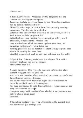 connections.
! Running Processes. Processes are the programs that are
currently executing on a computer.
Processes include services offered by the OS and applications
run by administrators and users.
Most OSs offer ways to view a list of the currently running
processes. This list can be studied to
determine the services that are active on the system, such as a
Web server, and the programs that
individual users are running (e.g., encryption utility, word
processor, e-mail client). Process lists
may also indicate which command options were used, as
described in Section 7. Identifying the
running processes is also helpful for identifying programs that
should be running but have been
disabled or removed, such as antivirus software and firewalls.
! Open Files. OSs may maintain a list of open files, which
typically includes the user or process
that opened each file.
! Login Sessions. OSs typically maintain information about
currently logged-in users (and the
start time and duration of each session), previous successful and
failed logons, privileged usage,
and impersonation.65 However, login session information
might be available only if the computer
has been configured to audit logon attempts. Logon records can
help to determine a user�s
computer usage habits and confirm whether a user account was
active when a given event
occurred.
! Operating System Time. The OS maintains the current time
and stores daylight savings time
 