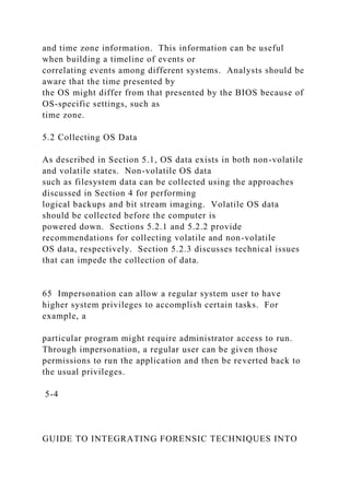 and time zone information. This information can be useful
when building a timeline of events or
correlating events among different systems. Analysts should be
aware that the time presented by
the OS might differ from that presented by the BIOS because of
OS-specific settings, such as
time zone.
5.2 Collecting OS Data
As described in Section 5.1, OS data exists in both non-volatile
and volatile states. Non-volatile OS data
such as filesystem data can be collected using the approaches
discussed in Section 4 for performing
logical backups and bit stream imaging. Volatile OS data
should be collected before the computer is
powered down. Sections 5.2.1 and 5.2.2 provide
recommendations for collecting volatile and non-volatile
OS data, respectively. Section 5.2.3 discusses technical issues
that can impede the collection of data.
65 Impersonation can allow a regular system user to have
higher system privileges to accomplish certain tasks. For
example, a
particular program might require administrator access to run.
Through impersonation, a regular user can be given those
permissions to run the application and then be reverted back to
the usual privileges.
5-4
GUIDE TO INTEGRATING FORENSIC TECHNIQUES INTO
 