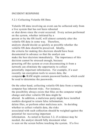 INCIDENT RESPONSE
5.2.1 Collecting Volatile OS Data
Volatile OS data involving an event can be collected only from
a live system that has not been rebooted
or shut down since the event occurred. Every action performed
on the system, whether initiated by a
person or by the OS itself, will almost certainly alter the
volatile OS data in some way. Therefore,
analysts should decide as quickly as possible whether the
volatile OS data should be preserved. Ideally,
the criteria for making this decision should have been
documented in advance so that the analyst can
make the best decision immediately. The importance of this
decision cannot be stressed enough, because
powering off the system or even disconnecting it from a
network can eliminate the opportunity to collect
potentially important information. For example, if a user
recently ran encryption tools to secure data, the
computer�s RAM might contain password hashes, which could
be used to determine the passwords.
On the other hand, collecting volatile OS data from a running
computer has inherent risks. For instance,
the possibility always exists that files on the computer might
change and other volatile OS data might be
altered. In addition, a malicious party might have installed
rootkits designed to return false information,
delete files, or perform other malicious acts. In deciding
whether to collect volatile data, the risks
associated with such collection should be weighed against the
potential for recovering important
information. As noted in Section 3.2, if evidence may be
needed, the analyst should fully document what
is seen on the screen before touching the system. If a live
 