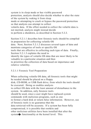 system is in sleep mode or has visible password
protection, analysts should also decide whether to alter the state
of the system by waking it from sleep
mode or attempting to crack or bypass the password protection
so that analysts can attempt to collect
volatile data. If the effort needed to collect the volatile data is
not merited, analysts might instead decide
to perform a shutdown, as described in Section 5.2.2.
Section 5.2.1.1 describes how forensic tools should be compiled
in preparation for collecting volatile OS
data. Next, Section 5.2.1.2 discusses several types of data and
mentions categories of tools or specific OS
tools that are effective in collecting each type of data. Finally,
Section 5.2.1.3 explains the need to
identify the types of volatile OS data that are most likely to be
valuable in a particular situation and then
to prioritize the collection of data based on importance and
relative volatility.
5.2.1.1 Forensic Tool Preparation
When collecting volatile OS data, all forensic tools that might
be needed should be placed on a floppy
disk, CD-ROM, or USB flash drive, from which the tools should
be executed. Doing so enables analysts
to collect OS data with the least amount of disturbance to the
system. In addition, only forensic tools
should be used, since a user might have replaced system
commands with malicious programs, such as one
to format a hard disk or return false information. However, use
of forensic tools is no guarantee that the
data retrieved will be accurate. If a system has been fully
compromised, it is possible that rootkits and
other malicious utilities have been installed that alter the
system�s functionality at the kernel level. This
 