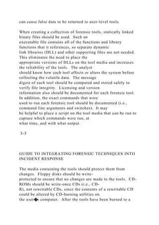 can cause false data to be returned to user-level tools.
When creating a collection of forensic tools, statically linked
binary files should be used. Such an
executable file contains all of the functions and library
functions that it references, so separate dynamic
link libraries (DLL) and other supporting files are not needed.
This eliminates the need to place the
appropriate versions of DLLs on the tool media and increases
the reliability of the tools. The analyst
should know how each tool affects or alters the system before
collecting the volatile data. The message
digest of each tool should be computed and stored safely to
verify file integrity. Licensing and version
information also should be documented for each forensic tool.
In addition, the exact commands that were
used to run each forensic tool should be documented (i.e.,
command line arguments and switches). It may
be helpful to place a script on the tool media that can be run to
capture which commands were run, at
what time, and with what output.
5-5
GUIDE TO INTEGRATING FORENSIC TECHNIQUES INTO
INCIDENT RESPONSE
The media containing the tools should protect them from
changes. Floppy disks should be write-
protected to ensure that no changes are made to the tools. CD-
ROMs should be write-once CDs (i.e., CD-
R), not rewritable CDs, since the contents of a rewritable CD
could be altered by CD-burning utilities on
the user�s computer. After the tools have been burned to a
 