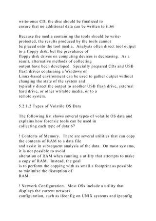 write-once CD, the disc should be finalized to
ensure that no additional data can be written to it.66
Because the media containing the tools should be write-
protected, the results produced by the tools cannot
be placed onto the tool media. Analysts often direct tool output
to a floppy disk, but the prevalence of
floppy disk drives on computing devices is decreasing. As a
result, alternative methods of collecting
output have been developed. Specially prepared CDs and USB
flash drives containing a Windows or
Linux-based environment can be used to gather output without
changing the state of the system and
typically direct the output to another USB flash drive, external
hard drive, or other writable media, or to a
remote system.
5.2.1.2 Types of Volatile OS Data
The following list shows several types of volatile OS data and
explains how forensic tools can be used in
collecting each type of data:67
! Contents of Memory. There are several utilities that can copy
the contents of RAM to a data file
and assist in subsequent analysis of the data. On most systems,
it is not possible to avoid
alteration of RAM when running a utility that attempts to make
a copy of RAM. Instead, the goal
is to perform the copying with as small a footprint as possible
to minimize the disruption of
RAM.
! Network Configuration. Most OSs include a utility that
displays the current network
configuration, such as ifconfig on UNIX systems and ipconfig
 