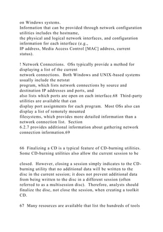 on Windows systems.
Information that can be provided through network configuration
utilities includes the hostname,
the physical and logical network interfaces, and configuration
information for each interface (e.g.,
IP address, Media Access Control [MAC] address, current
status).
! Network Connections. OSs typically provide a method for
displaying a list of the current
network connections. Both Windows and UNIX-based systems
usually include the netstat
program, which lists network connections by source and
destination IP addresses and ports, and
also lists which ports are open on each interface.68 Third-party
utilities are available that can
display port assignments for each program. Most OSs also can
display a list of remotely mounted
filesystems, which provides more detailed information than a
network connection list. Section
6.2.7 provides additional information about gathering network
connection information.69
66 Finalizing a CD is a typical feature of CD-burning utilities.
Some CD-burning utilities also allow the current session to be
closed. However, closing a session simply indicates to the CD-
burning utility that no additional data will be written to the
disc in the current session; it does not prevent additional data
from being written to the disc in a different session (often
referred to as a multisession disc). Therefore, analysts should
finalize the disc, not close the session, when creating a toolkit
CD.
67 Many resources are available that list the hundreds of tools
 